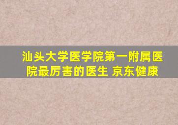 汕头大学医学院第一附属医院最厉害的医生 京东健康